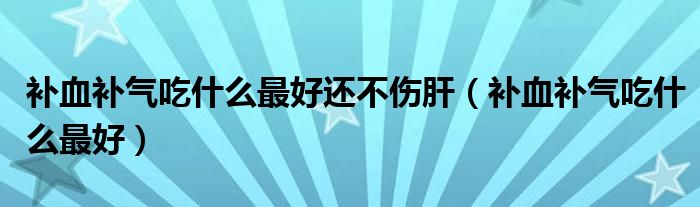 補(bǔ)血補(bǔ)氣吃什么最好還不傷肝（補(bǔ)血補(bǔ)氣吃什么最好）
