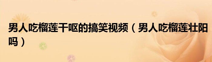 男人吃榴蓮干嘔的搞笑視頻（男人吃榴蓮壯陽嗎）