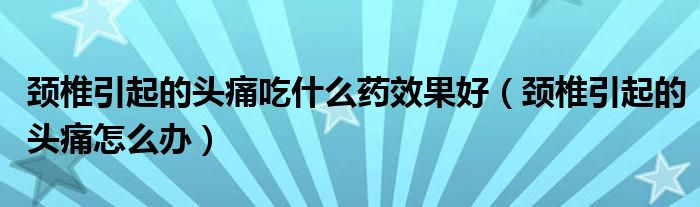頸椎引起的頭痛吃什么藥效果好（頸椎引起的頭痛怎么辦）