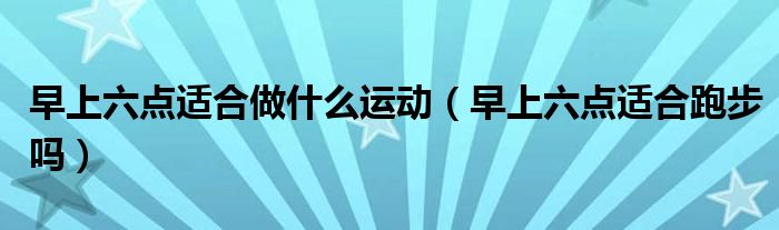 早上六點適合做什么運(yùn)動（早上六點適合跑步嗎）