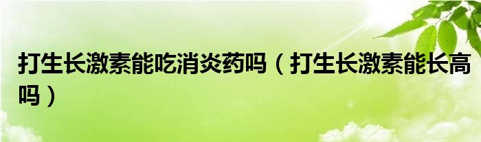 打生長(zhǎng)激素能吃消炎藥嗎（打生長(zhǎng)激素能長(zhǎng)高嗎）