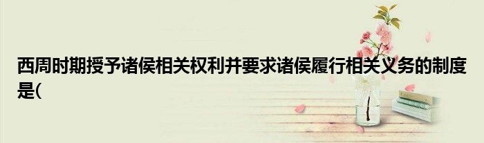 西周時期授予諸侯相關(guān)權(quán)利并要求諸侯履行相關(guān)義務(wù)的制度是(