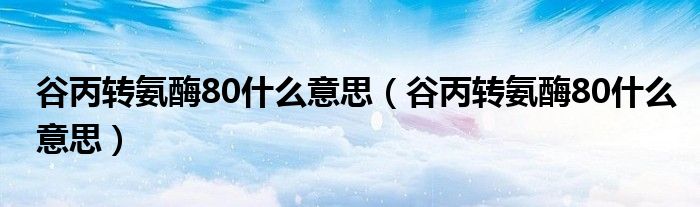 谷丙轉(zhuǎn)氨酶80什么意思（谷丙轉(zhuǎn)氨酶80什么意思）