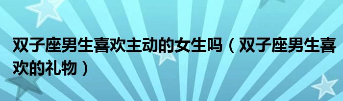 雙子座男生喜歡主動的女生嗎(雙子座男生喜歡的禮物)