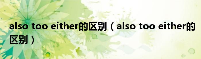 also too either的區(qū)別（also too either的區(qū)別）