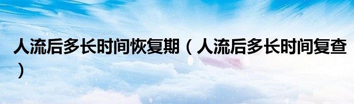 人流后多長時(shí)間恢復(fù)期（人流后多長時(shí)間復(fù)查）