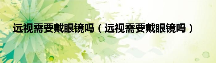 遠(yuǎn)視需要戴眼鏡嗎（遠(yuǎn)視需要戴眼鏡嗎）