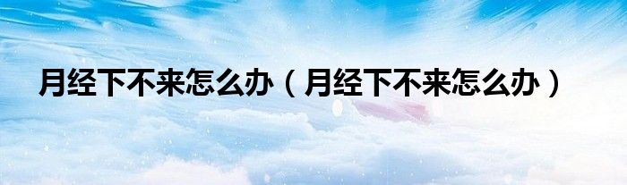月經(jīng)下不來怎么辦（月經(jīng)下不來怎么辦）