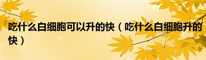 吃什么白細(xì)胞可以升的快（吃什么白細(xì)胞升的快）