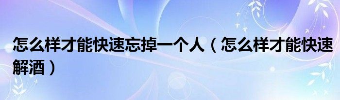 怎么樣才能快速忘掉一個人（怎么樣才能快速解酒）
