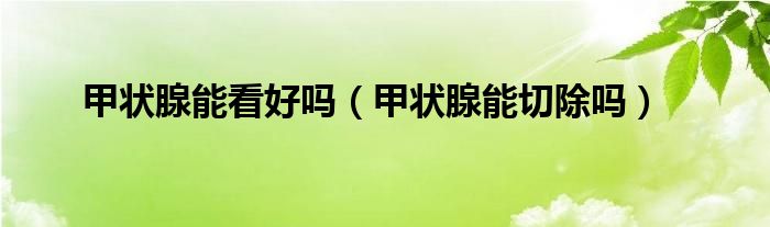甲狀腺能看好嗎（甲狀腺能切除嗎）