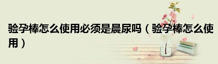 驗(yàn)孕棒怎么使用必須是晨尿嗎（驗(yàn)孕棒怎么使用）