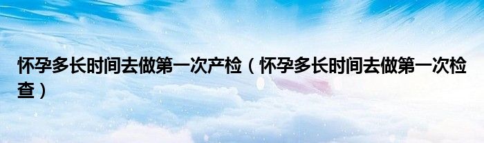 懷孕多長時(shí)間去做第一次產(chǎn)檢（懷孕多長時(shí)間去做第一次檢查）