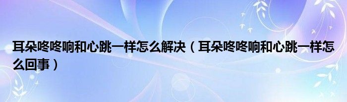耳朵咚咚響和心跳一樣怎么解決（耳朵咚咚響和心跳一樣怎么回事）
