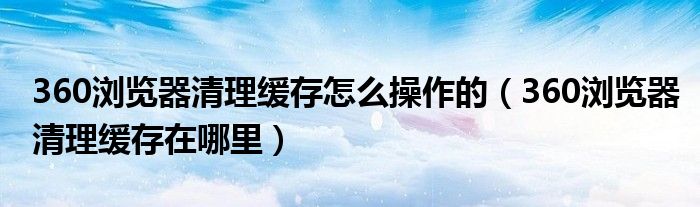 360瀏覽器清理緩存怎么操作的（360瀏覽器清理緩存在哪里）