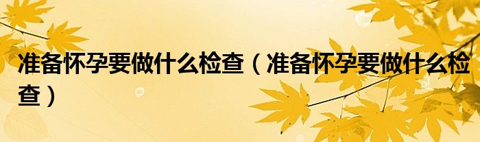 準(zhǔn)備懷孕要做什么檢查（準(zhǔn)備懷孕要做什么檢查）