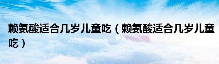 賴氨酸適合幾歲兒童吃(賴氨酸適合幾歲兒童吃)