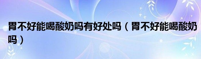 胃不好能喝酸奶嗎有好處嗎(胃不好能喝酸奶嗎)