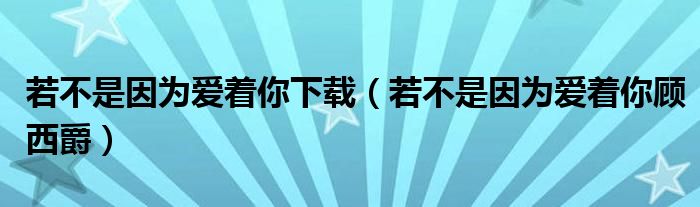若不是因為愛著你下載（若不是因為愛著你顧西爵）