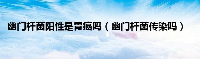 幽門桿菌陽性是胃癌嗎(幽門桿菌傳染嗎)