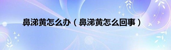 鼻涕黃怎么辦（鼻涕黃怎么回事）