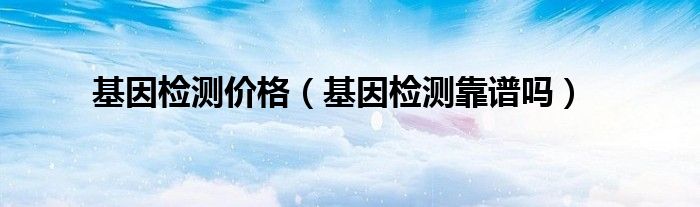 基因檢測(cè)價(jià)格(基因檢測(cè)靠譜嗎)
