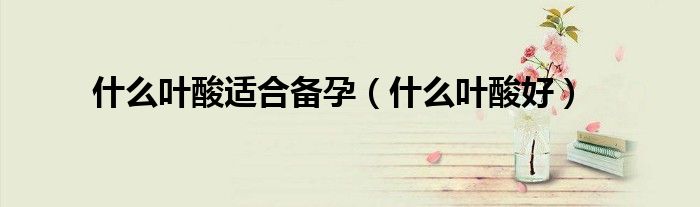 什么葉酸適合備孕（什么葉酸好）