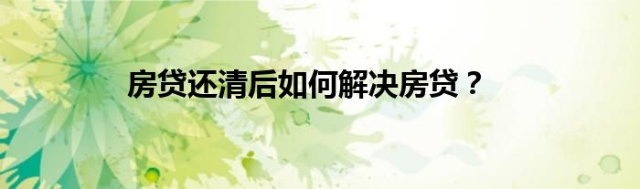 房貸還清后如何解決房貸？