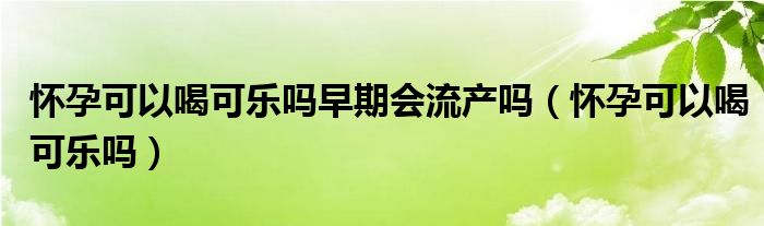 懷孕可以喝可樂嗎早期會(huì)流產(chǎn)嗎(懷孕可以喝可樂嗎)