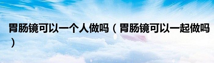 胃腸鏡可以一個(gè)人做嗎（胃腸鏡可以一起做嗎）