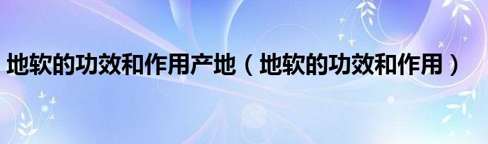 地軟的功效和作用產(chǎn)地（地軟的功效和作用）