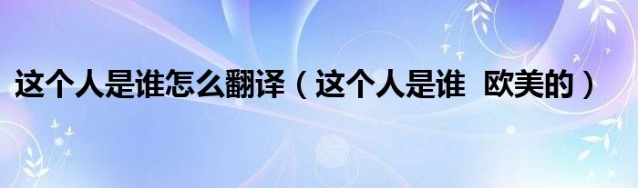 這個(gè)人是誰(shuí)怎么翻譯（這個(gè)人是誰(shuí)  歐美的）