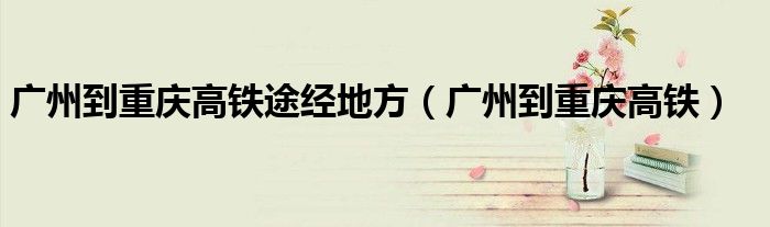 廣州到重慶高鐵途經(jīng)地方（廣州到重慶高鐵）