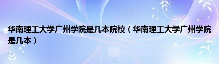 華南理工大學(xué)廣州學(xué)院是幾本院校（華南理工大學(xué)廣州學(xué)院是幾本）
