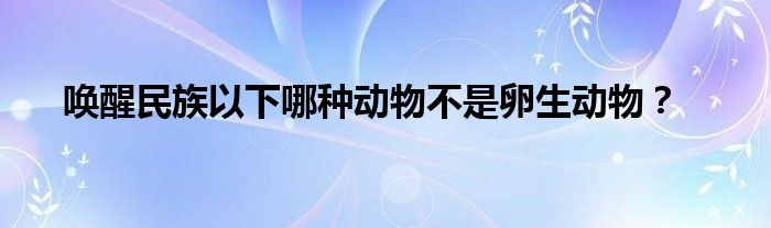 喚醒民族以下哪種動物不是卵生動物？