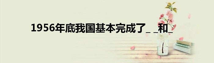 1956年底我國(guó)基本完成了_ _和_