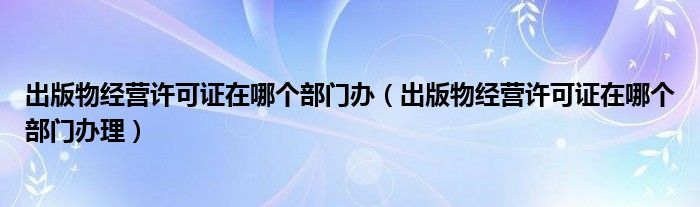 出版物經(jīng)營許可證在哪個部門辦（出版物經(jīng)營許可證在哪個部門辦理）