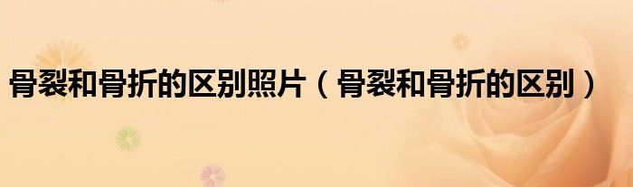 骨裂和骨折的區(qū)別照片(骨裂和骨折的區(qū)別)