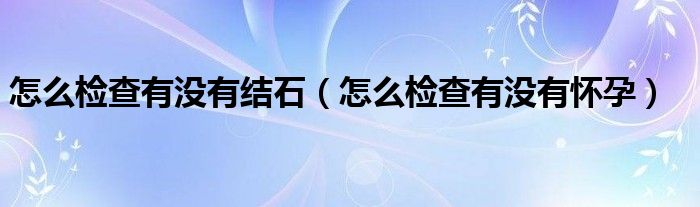怎么檢查有沒有結(jié)石（怎么檢查有沒有懷孕）