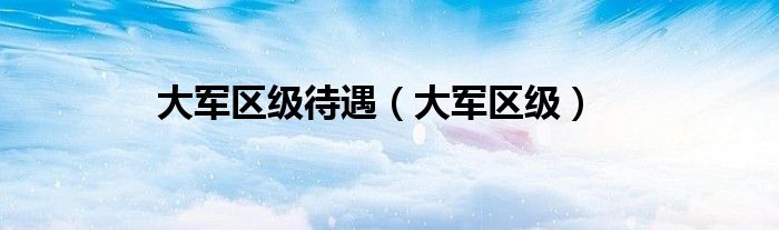 大軍區(qū)級(jí)待遇（大軍區(qū)級(jí)）