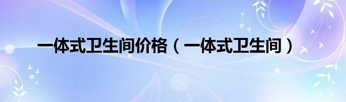 一體式衛(wèi)生間價格（一體式衛(wèi)生間）