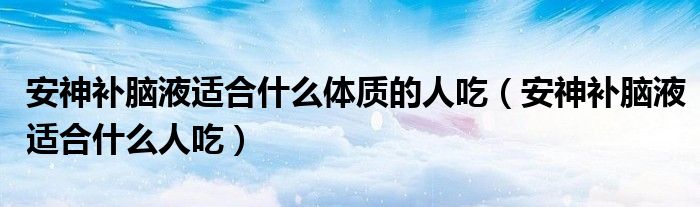 安神補(bǔ)腦液適合什么體質(zhì)的人吃（安神補(bǔ)腦液適合什么人吃）