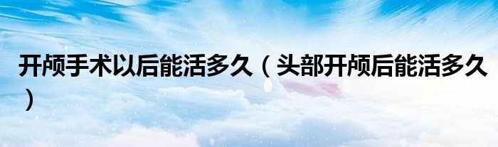 開顱手術(shù)以后能活多久（頭部開顱后能活多久）