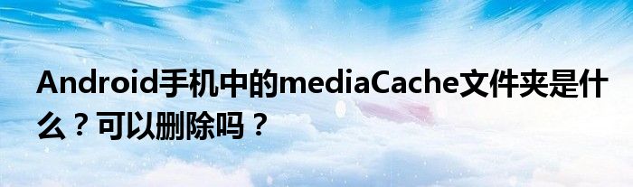 Android手機(jī)中的mediaCache文件夾是什么？可以刪除嗎？
