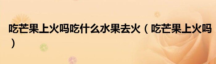 吃芒果上火嗎吃什么水果去火（吃芒果上火嗎）