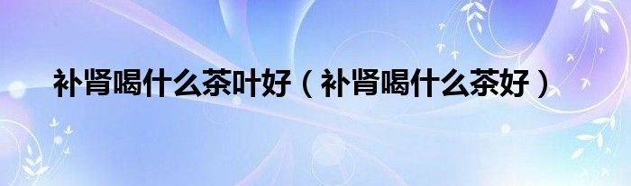 補腎喝什么茶葉好（補腎喝什么茶好）