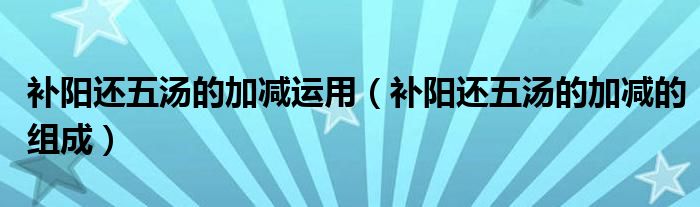 補(bǔ)陽還五湯的加減運(yùn)用（補(bǔ)陽還五湯的加減的組成）