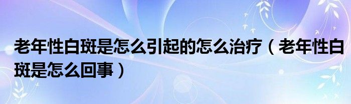老年性白斑是怎么引起的怎么治療（老年性白斑是怎么回事）