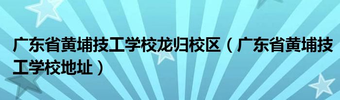 廣東省黃埔技工學(xué)校龍歸校區(qū)（廣東省黃埔技工學(xué)校地址）