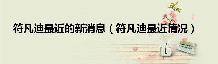 符凡迪最近的新消息（符凡迪最近情況）